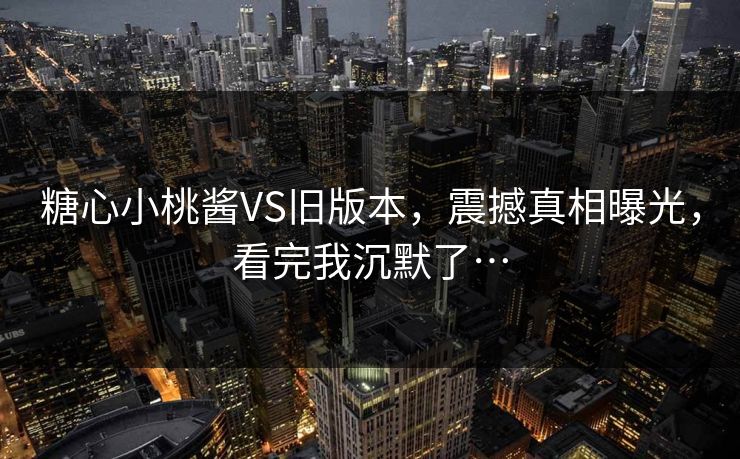 糖心小桃酱VS旧版本，震撼真相曝光，看完我沉默了…