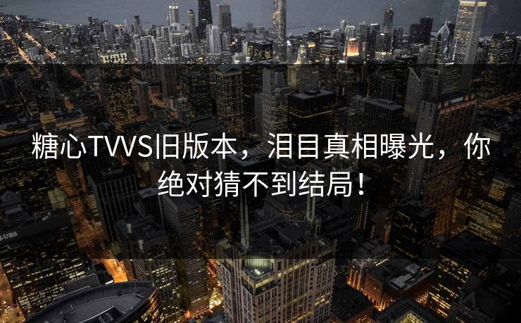 糖心TVVS旧版本，泪目真相曝光，你绝对猜不到结局！