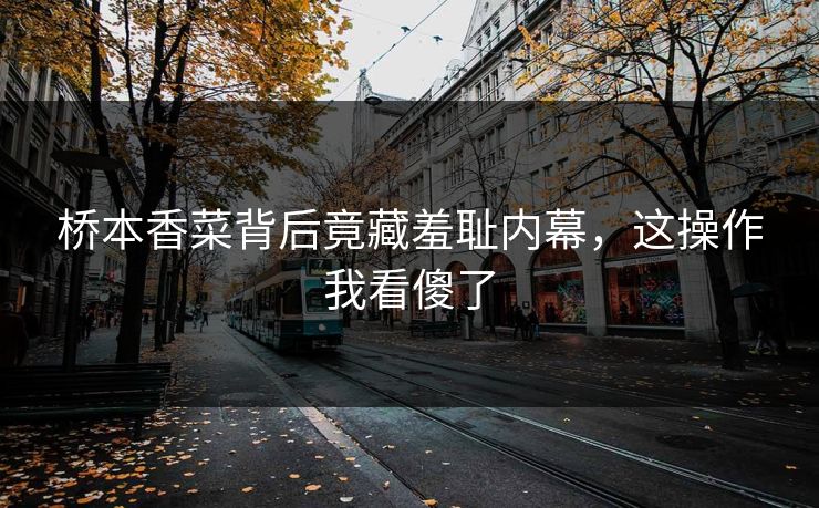 桥本香菜背后竟藏羞耻内幕，这操作我看傻了