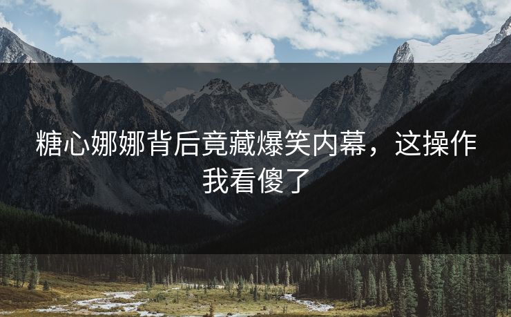 糖心娜娜背后竟藏爆笑内幕，这操作我看傻了