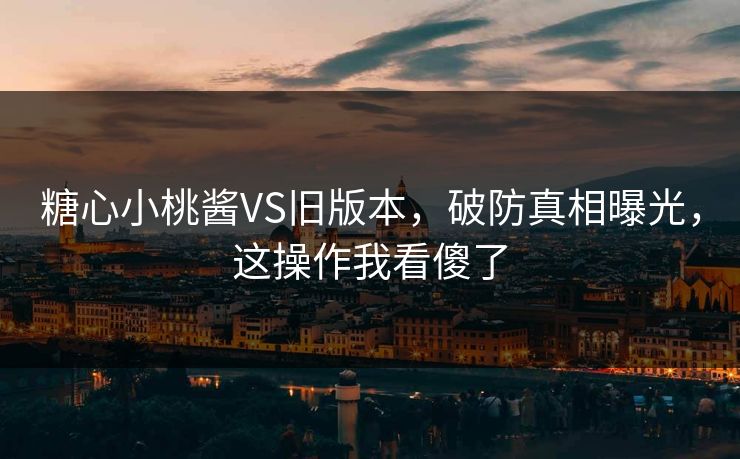 糖心小桃酱VS旧版本，破防真相曝光，这操作我看傻了
