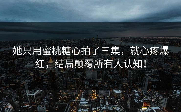 她只用蜜桃糖心拍了三集，就心疼爆红，结局颠覆所有人认知！