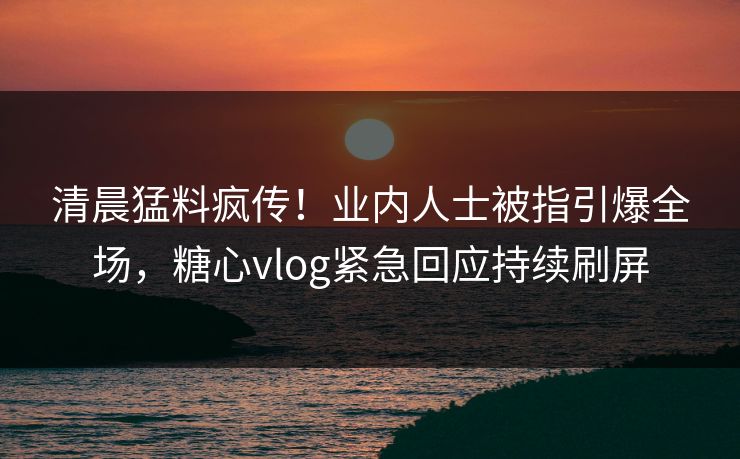 清晨猛料疯传！业内人士被指引爆全场，糖心vlog紧急回应持续刷屏