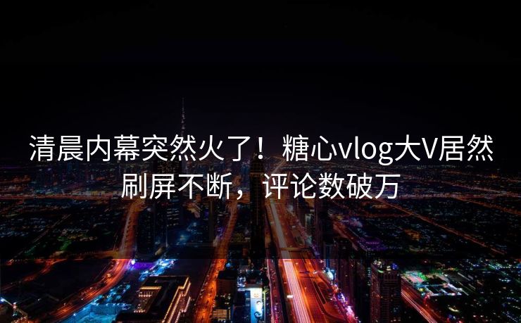 清晨内幕突然火了！糖心vlog大V居然刷屏不断，评论数破万