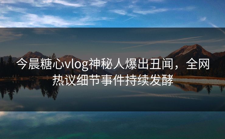 今晨糖心vlog神秘人爆出丑闻，全网热议细节事件持续发酵