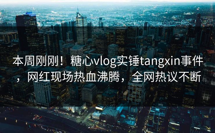 本周刚刚！糖心vlog实锤tangxin事件，网红现场热血沸腾，全网热议不断