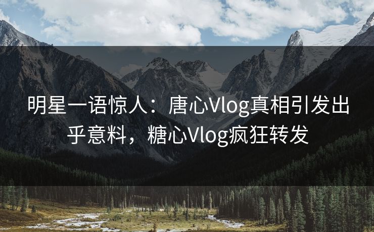 明星一语惊人：唐心Vlog真相引发出乎意料，糖心Vlog疯狂转发
