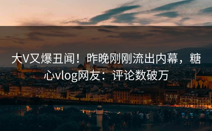 大V又爆丑闻！昨晚刚刚流出内幕，糖心vlog网友：评论数破万