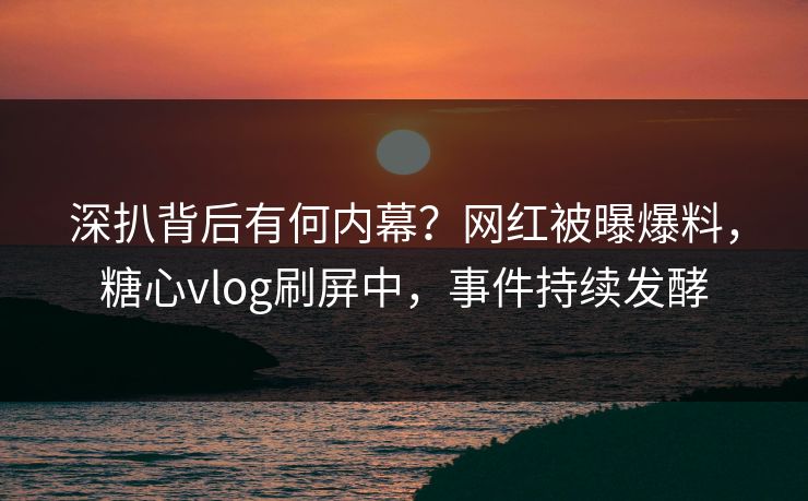 深扒背后有何内幕？网红被曝爆料，糖心vlog刷屏中，事件持续发酵