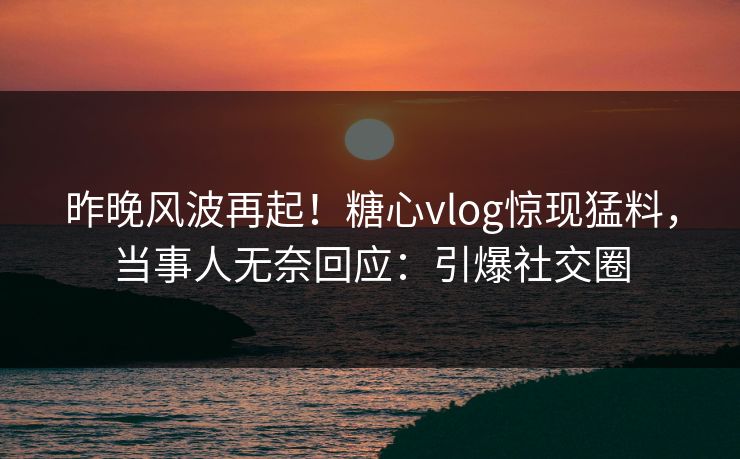 昨晚风波再起！糖心vlog惊现猛料，当事人无奈回应：引爆社交圈