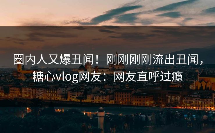 圈内人又爆丑闻！刚刚刚刚流出丑闻，糖心vlog网友：网友直呼过瘾