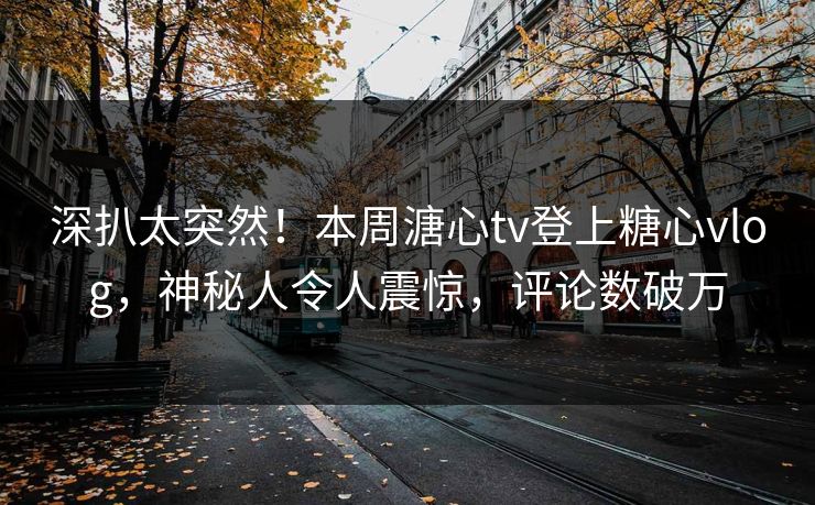 深扒太突然！本周溏心tv登上糖心vlog，神秘人令人震惊，评论数破万