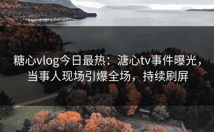 糖心vlog今日最热：溏心tv事件曝光，当事人现场引爆全场，持续刷屏