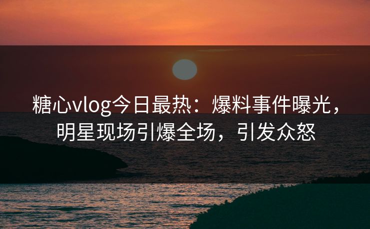 糖心vlog今日最热：爆料事件曝光，明星现场引爆全场，引发众怒