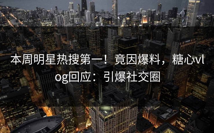 本周明星热搜第一！竟因爆料，糖心vlog回应：引爆社交圈