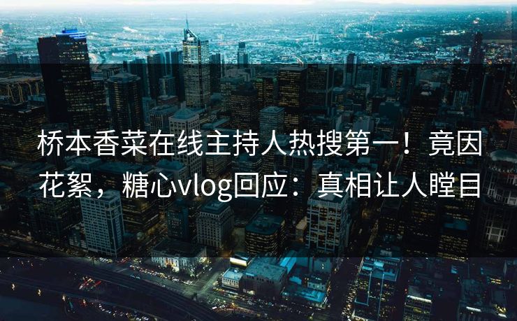 桥本香菜在线主持人热搜第一！竟因花絮，糖心vlog回应：真相让人瞠目