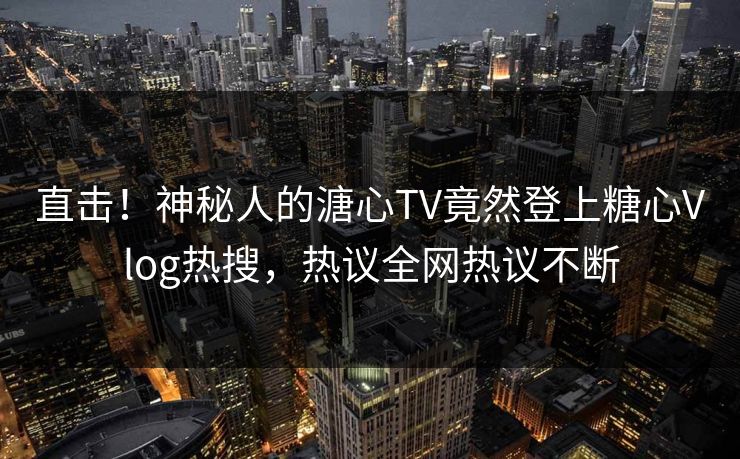 直击！神秘人的溏心TV竟然登上糖心Vlog热搜，热议全网热议不断