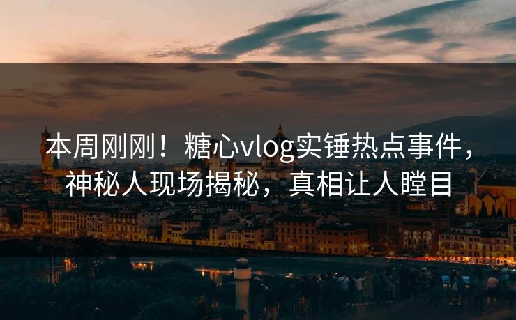 本周刚刚！糖心vlog实锤热点事件，神秘人现场揭秘，真相让人瞠目
