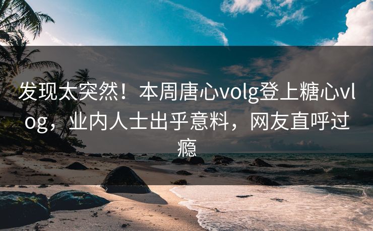 发现太突然！本周唐心volg登上糖心vlog，业内人士出乎意料，网友直呼过瘾