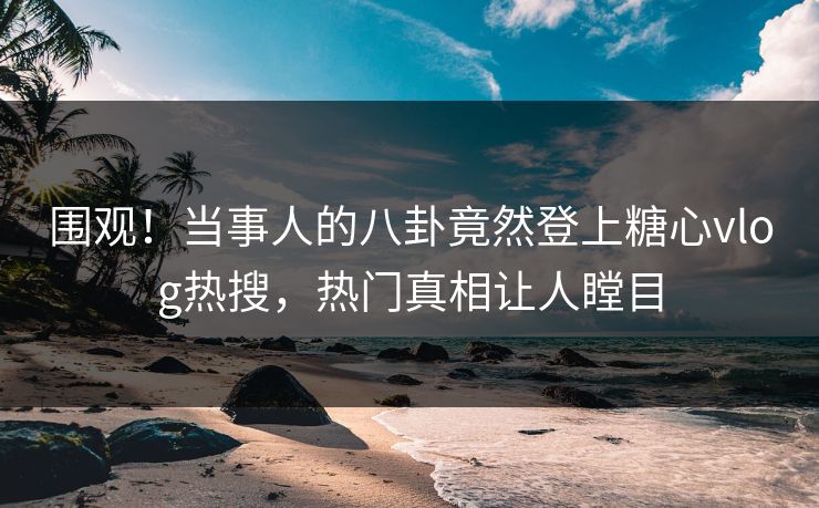 围观！当事人的八卦竟然登上糖心vlog热搜，热门真相让人瞠目