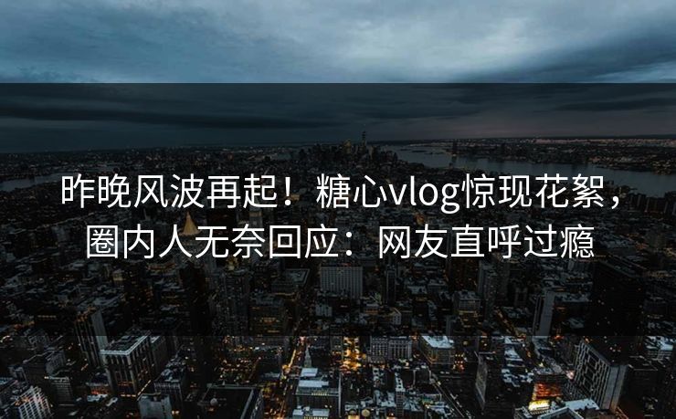 昨晚风波再起！糖心vlog惊现花絮，圈内人无奈回应：网友直呼过瘾
