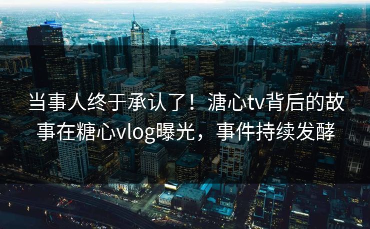 当事人终于承认了！溏心tv背后的故事在糖心vlog曝光，事件持续发酵
