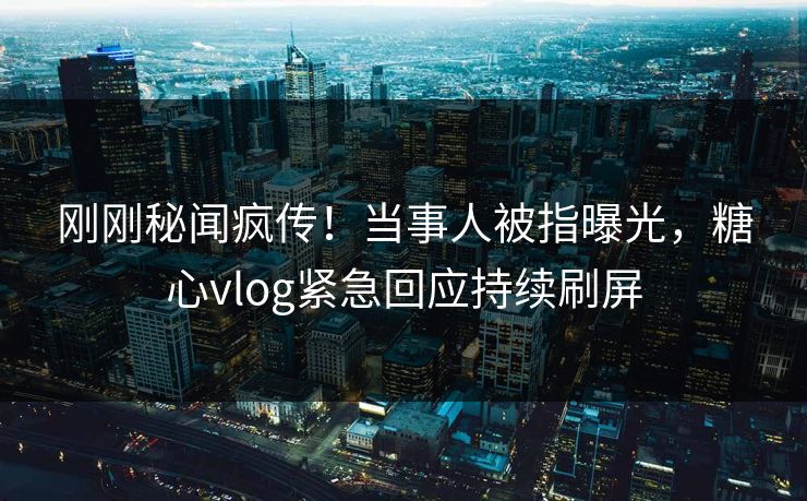 刚刚秘闻疯传！当事人被指曝光，糖心vlog紧急回应持续刷屏