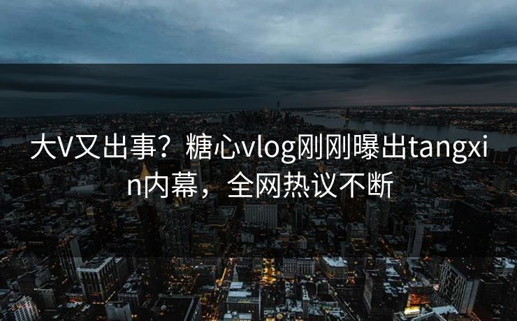 大V又出事？糖心vlog刚刚曝出tangxin内幕，全网热议不断