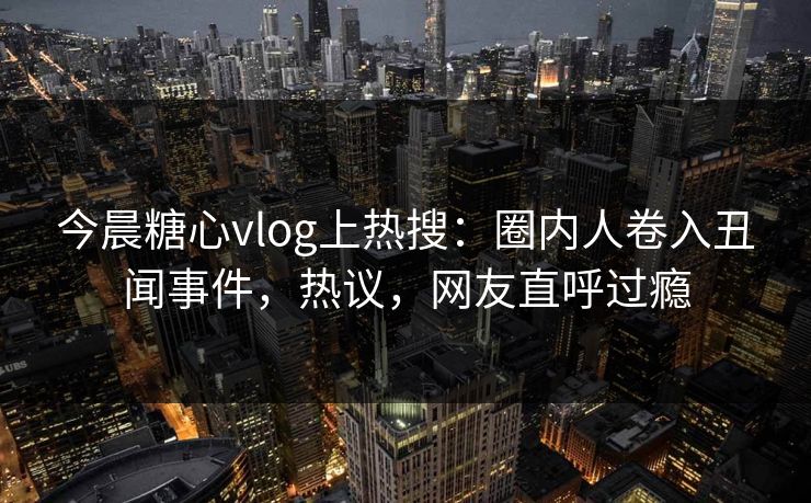 今晨糖心vlog上热搜：圈内人卷入丑闻事件，热议，网友直呼过瘾