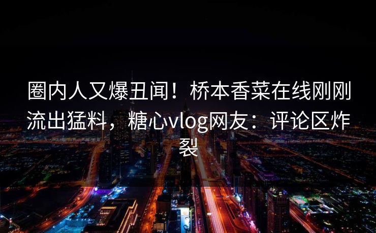 圈内人又爆丑闻！桥本香菜在线刚刚流出猛料，糖心vlog网友：评论区炸裂