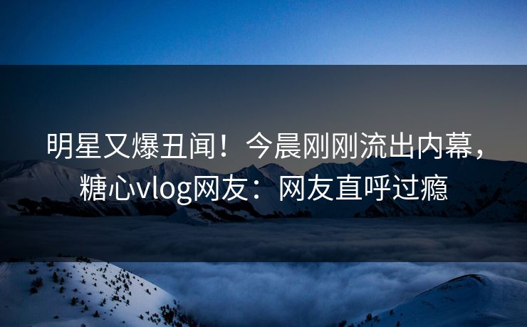 明星又爆丑闻！今晨刚刚流出内幕，糖心vlog网友：网友直呼过瘾