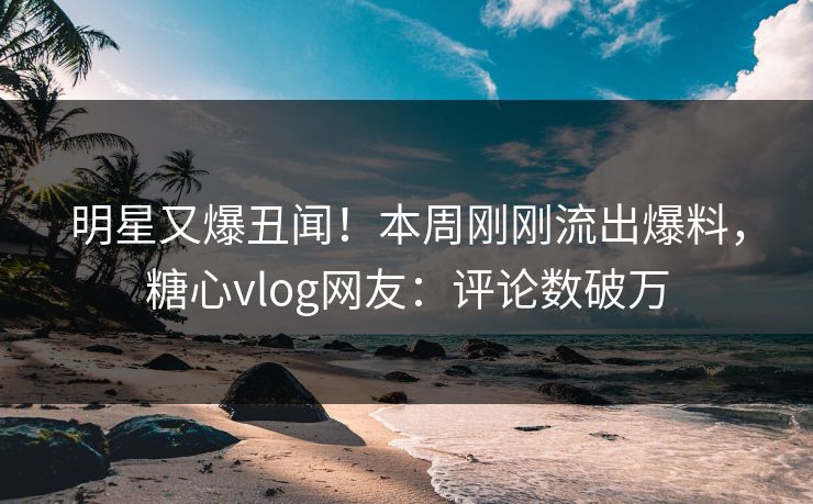 明星又爆丑闻！本周刚刚流出爆料，糖心vlog网友：评论数破万