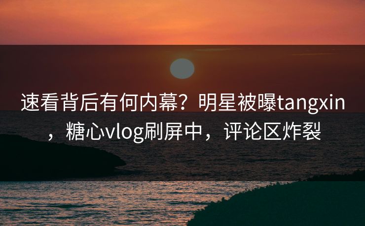 速看背后有何内幕？明星被曝tangxin，糖心vlog刷屏中，评论区炸裂