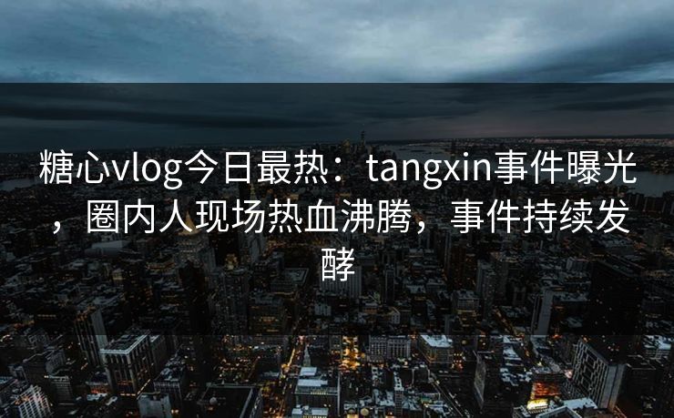 糖心vlog今日最热：tangxin事件曝光，圈内人现场热血沸腾，事件持续发酵