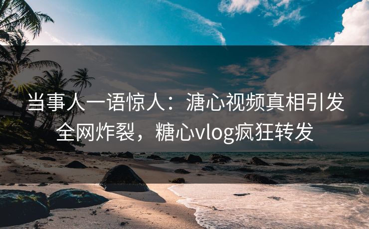 当事人一语惊人：溏心视频真相引发全网炸裂，糖心vlog疯狂转发