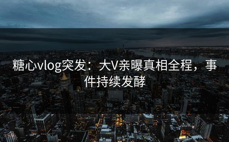 糖心vlog突发：大V亲曝真相全程，事件持续发酵