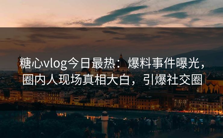 糖心vlog今日最热：爆料事件曝光，圈内人现场真相大白，引爆社交圈
