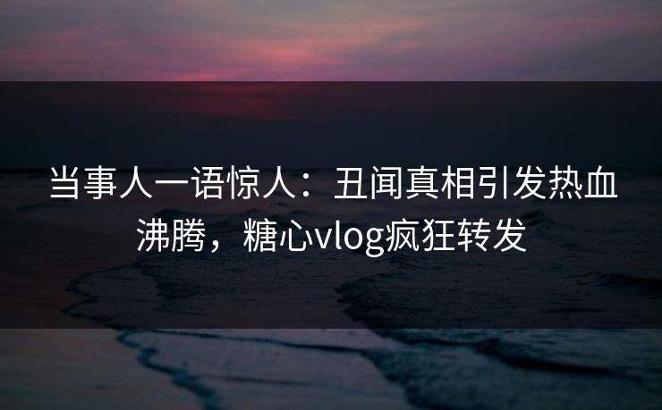 当事人一语惊人：丑闻真相引发热血沸腾，糖心vlog疯狂转发