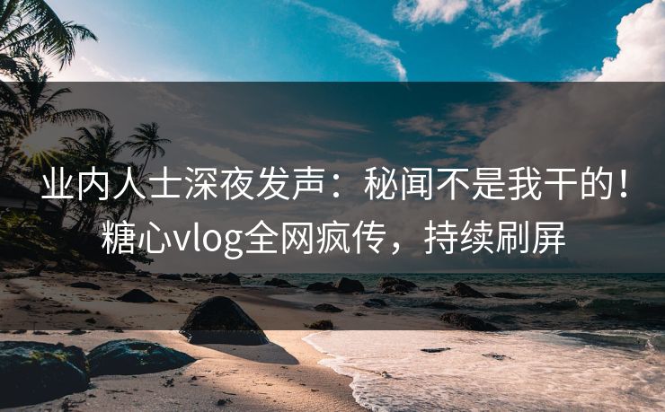 业内人士深夜发声：秘闻不是我干的！糖心vlog全网疯传，持续刷屏