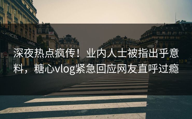 深夜热点疯传！业内人士被指出乎意料，糖心vlog紧急回应网友直呼过瘾