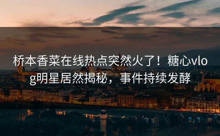 桥本香菜在线热点突然火了！糖心vlog明星居然揭秘，事件持续发酵