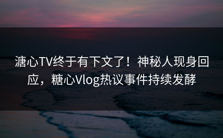 溏心TV终于有下文了！神秘人现身回应，糖心Vlog热议事件持续发酵