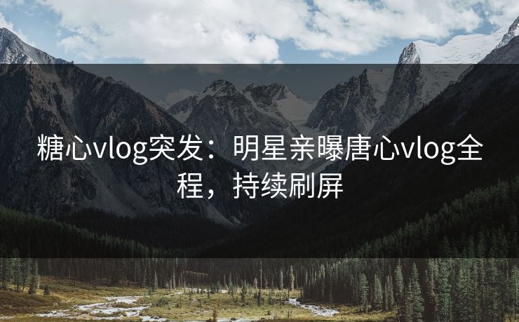 糖心vlog突发：明星亲曝唐心vlog全程，持续刷屏