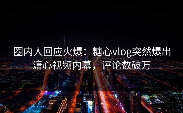 圈内人回应火爆：糖心vlog突然爆出溏心视频内幕，评论数破万
