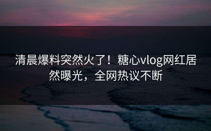 清晨爆料突然火了！糖心vlog网红居然曝光，全网热议不断