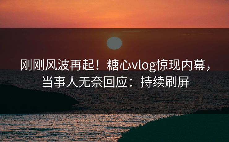 刚刚风波再起！糖心vlog惊现内幕，当事人无奈回应：持续刷屏