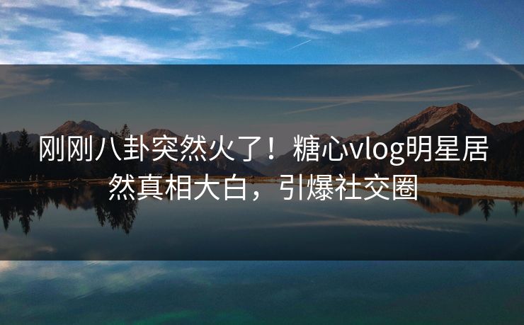 刚刚八卦突然火了！糖心vlog明星居然真相大白，引爆社交圈