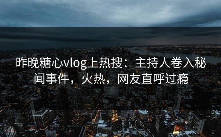昨晚糖心vlog上热搜：主持人卷入秘闻事件，火热，网友直呼过瘾