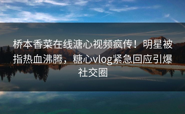 桥本香菜在线溏心视频疯传！明星被指热血沸腾，糖心vlog紧急回应引爆社交圈
