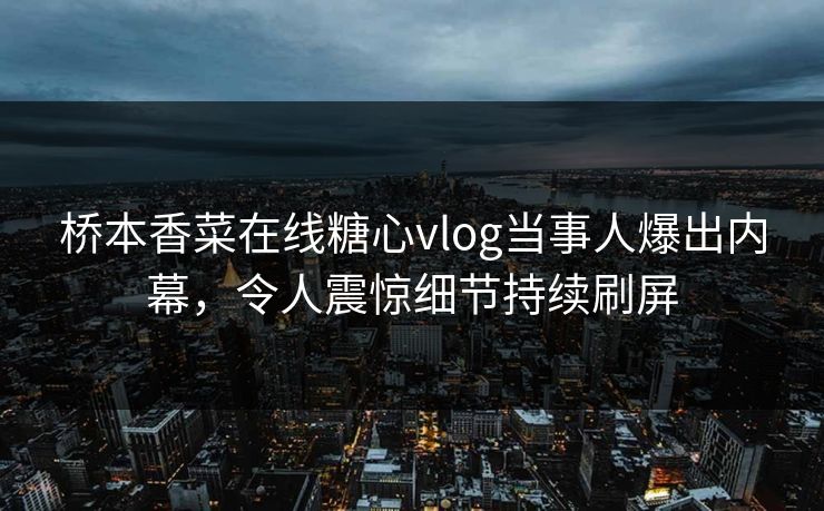 桥本香菜在线糖心vlog当事人爆出内幕，令人震惊细节持续刷屏